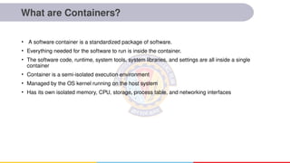 What are Containers?
• A software container is a standardized package of software.
• Everything needed for the software to run is inside the container.
• The software code, runtime, system tools, system libraries, and settings are all inside a single
container
• Container is a semi-isolated execution environment
• Managed by the OS kernel running on the host system
• Has its own isolated memory, CPU, storage, process table, and networking interfaces
 