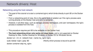 Network drivers: Host
• The goal of this tutorial is to start a container(nginx) which binds directly to port 80 on the Docker
host.
• From a networking point of view, this is the same level of isolation as if the nginx process were
running directly on the Docker host and not in a container.
• However, in all other ways, such as storage, process namespace, and user namespace, the nginx
process is isolated from the host.
• This procedure requires port 80 to be available on the Docker host.
• The host networking driver only works on Linux hosts, and is not supported on Docker
Desktop for Mac, Docker Desktop for Windows, or Docker EE for Windows Server.
docker run --rm -d --network host --name my_nginx nginx
sudo netstat -tulpn | grep :80 #Verify which process is bound to port 80
docker container stop my_nginx
Networking using the host network
 