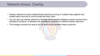 Network drivers: Overlay
• Overlay networks connect multiple Docker daemons running in multiple hosts together and
enable swarm services to communicate with each other.
• You can also use overlay networks to facilitate communication between a swarm service and a
standalone container, or between two standalone containers on different Docker daemons.
• This strategy removes the need to do OS-level routing between these containers.
 