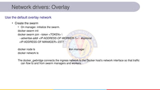 Network drivers: Overlay
• Create the swarm
• On manager. initialize the swarm.
docker swarm init
docker swarm join --token <TOKEN> 
--advertise-addr <IP-ADDRESS-OF-WORKER-1>  #optional
<IP-ADDRESS-OF-MANAGER>:2377
docker node ls #on manager
docker network ls
The docker_gwbridge connects the ingress network to the Docker host’s network interface so that traffic
can flow to and from swarm managers and workers.
Use the default overlay network
 