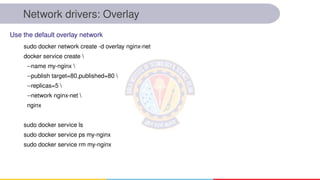 Network drivers: Overlay
sudo docker network create -d overlay nginx-net
docker service create 
--name my-nginx 
--publish target=80,published=80 
--replicas=5 
--network nginx-net 
nginx
sudo docker service ls
sudo docker service ps my-nginx
sudo docker service rm my-nginx
Use the default overlay network
 