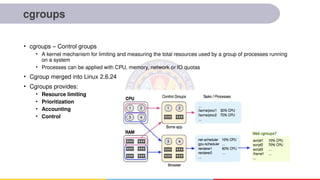 cgroups
• cgroups – Control groups
• A kernel mechanism for limiting and measuring the total resources used by a group of processes running
on a system
• Processes can be applied with CPU, memory, network or IO quotas
• Cgroup merged into Linux 2.6.24
• Cgroups provides:
• Resource limiting
• Prioritization
• Accounting
• Control
 