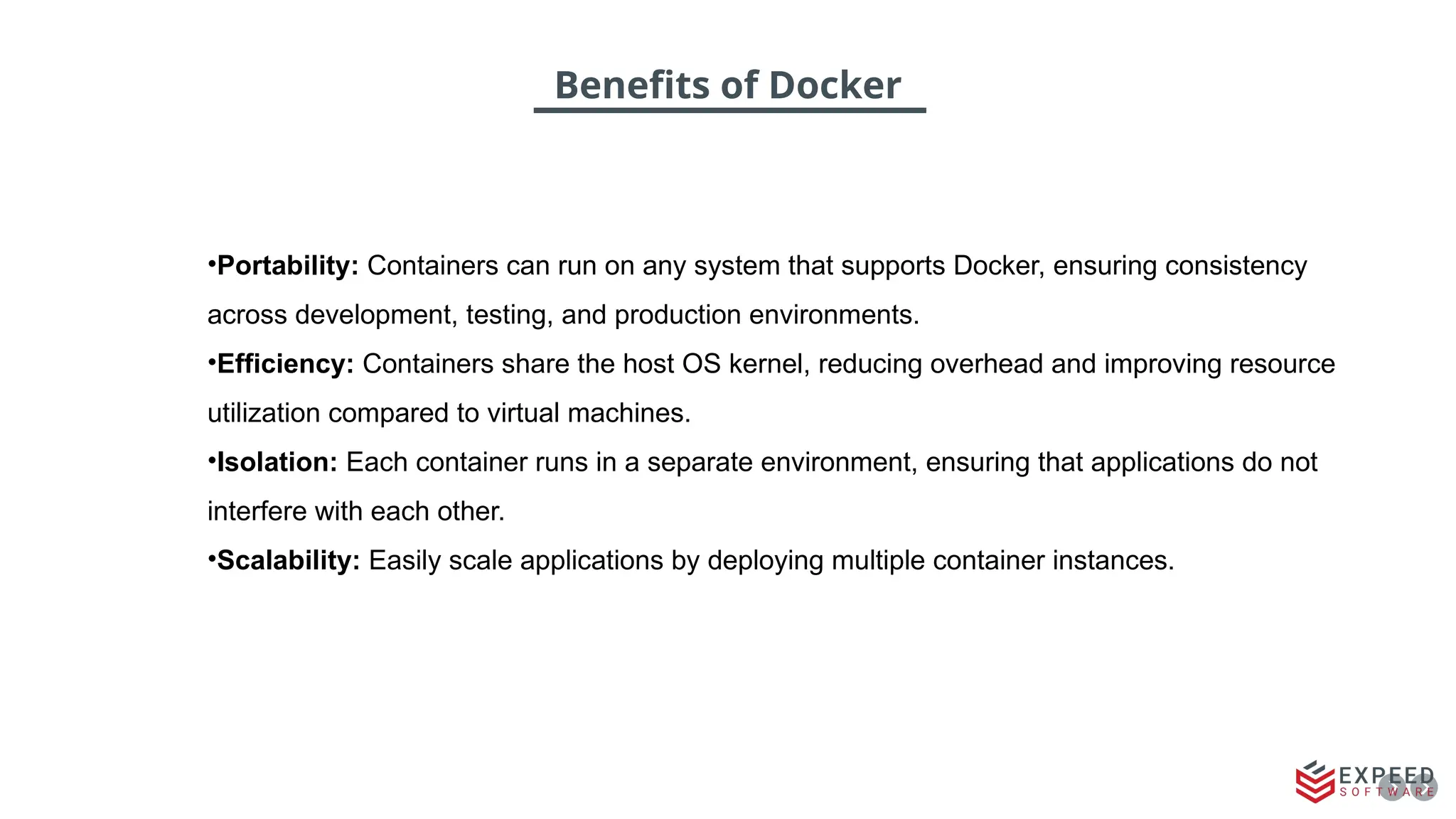Benefits of Docker
•Portability: Containers can run on any system that supports Docker, ensuring consistency
across development, testing, and production environments.
•Efficiency: Containers share the host OS kernel, reducing overhead and improving resource
utilization compared to virtual machines.
•Isolation: Each container runs in a separate environment, ensuring that applications do not
interfere with each other.
•Scalability: Easily scale applications by deploying multiple container instances.
 