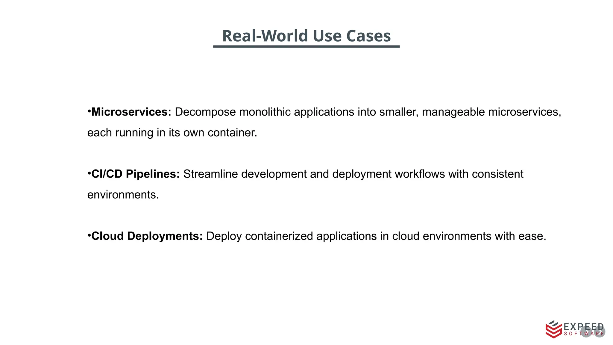 Real-World Use Cases
•Microservices: Decompose monolithic applications into smaller, manageable microservices,
each running in its own container.
•CI/CD Pipelines: Streamline development and deployment workflows with consistent
environments.
•Cloud Deployments: Deploy containerized applications in cloud environments with ease.
 