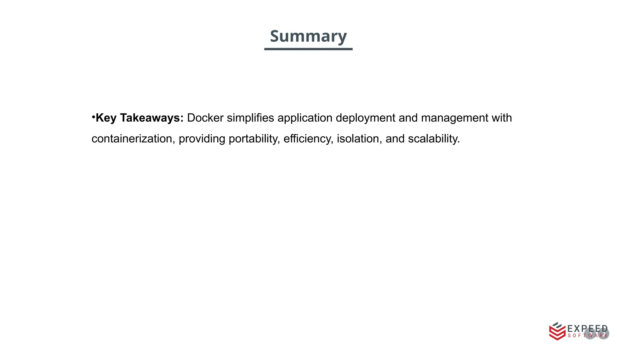 Summary
•Key Takeaways: Docker simplifies application deployment and management with
containerization, providing portability, efficiency, isolation, and scalability.
 
