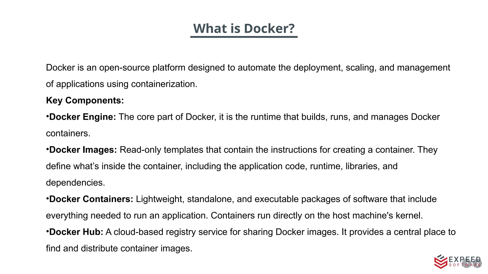 What is Docker?
Docker is an open-source platform designed to automate the deployment, scaling, and management
of applications using containerization.
Key Components:
•Docker Engine: The core part of Docker, it is the runtime that builds, runs, and manages Docker
containers.
•Docker Images: Read-only templates that contain the instructions for creating a container. They
define what’s inside the container, including the application code, runtime, libraries, and
dependencies.
•Docker Containers: Lightweight, standalone, and executable packages of software that include
everything needed to run an application. Containers run directly on the host machine's kernel.
•Docker Hub: A cloud-based registry service for sharing Docker images. It provides a central place to
find and distribute container images.
 