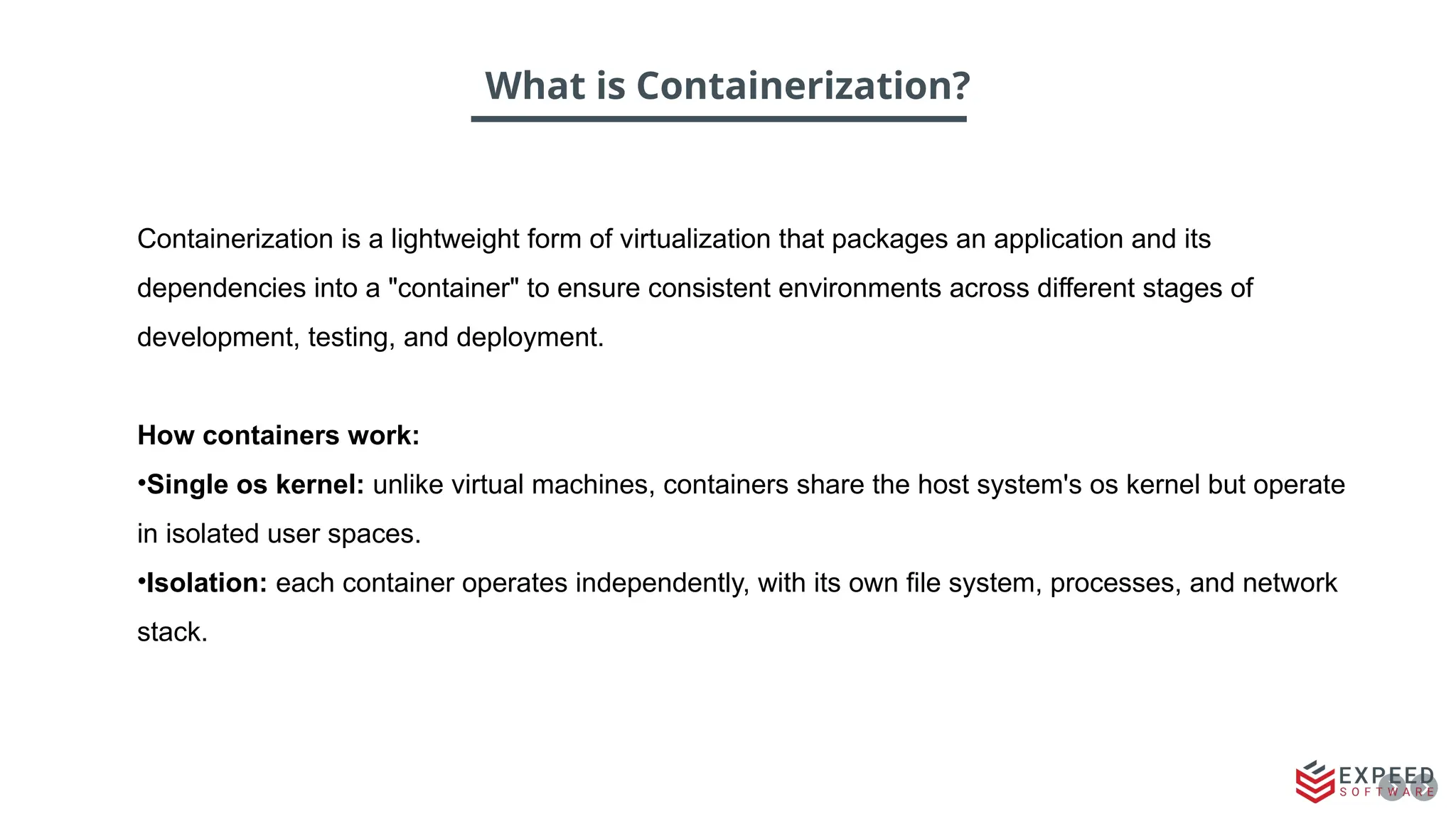 What is Containerization?
Containerization is a lightweight form of virtualization that packages an application and its
dependencies into a "container" to ensure consistent environments across different stages of
development, testing, and deployment.
How containers work:
•Single os kernel: unlike virtual machines, containers share the host system's os kernel but operate
in isolated user spaces.
•Isolation: each container operates independently, with its own file system, processes, and network
stack.
 