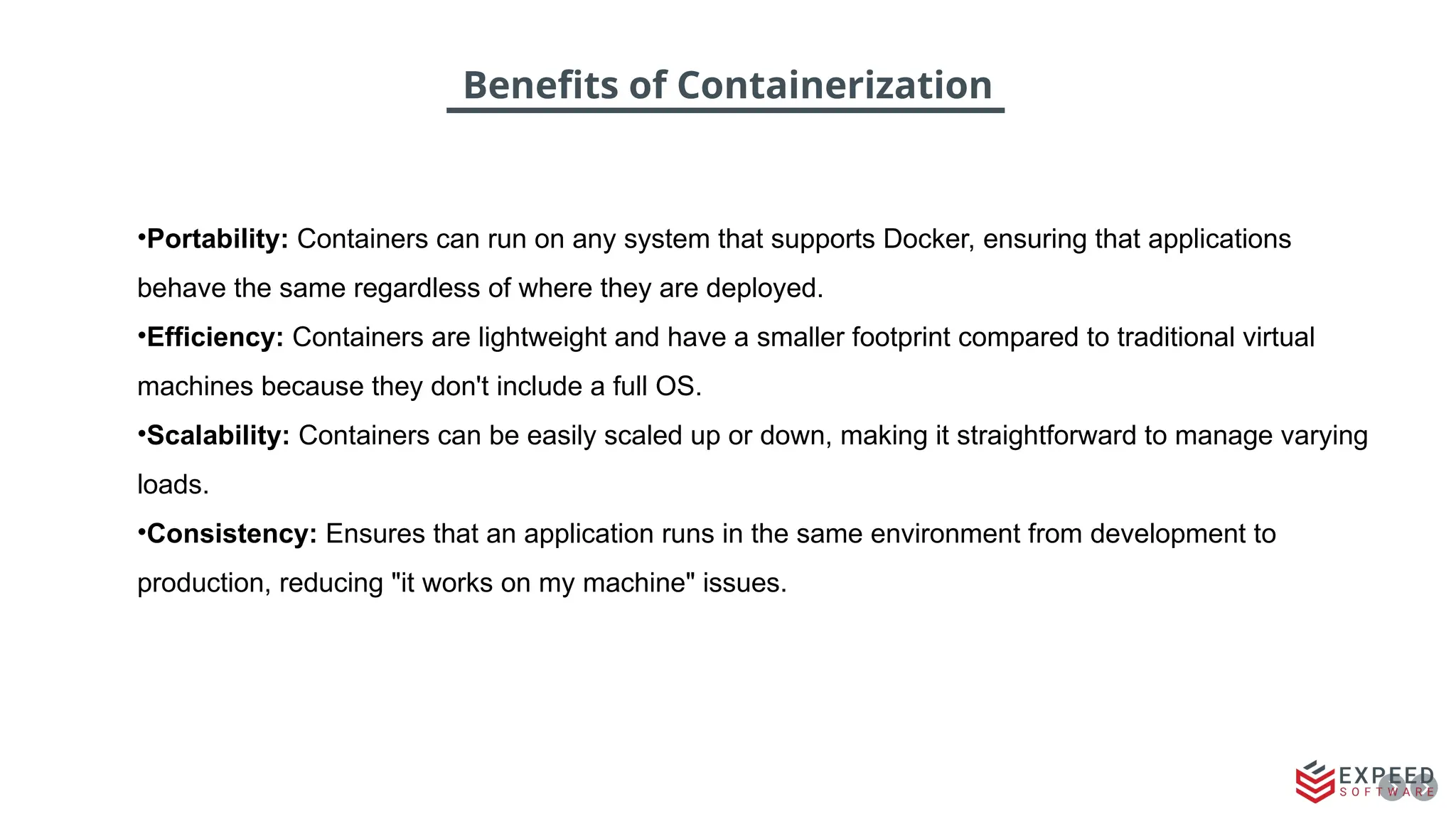 Benefits of Containerization
•Portability: Containers can run on any system that supports Docker, ensuring that applications
behave the same regardless of where they are deployed.
•Efficiency: Containers are lightweight and have a smaller footprint compared to traditional virtual
machines because they don't include a full OS.
•Scalability: Containers can be easily scaled up or down, making it straightforward to manage varying
loads.
•Consistency: Ensures that an application runs in the same environment from development to
production, reducing "it works on my machine" issues.
 
