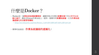 什麼是Docker？
• Docker是一個開放原始碼軟體專案，讓應用程式布署在軟體容器下的工作可以自
動化進行，藉此在Linux作業系統上，提供一個額外的軟體抽象層，以及作業系統
層虛擬化的自動管理機制
 https://zh.wikipedia.org/wiki/Docker_%28%E8%BB%9F%E9%AB%94%29
• 簡單的說就是，作業系統層級的虛擬化！
3
 