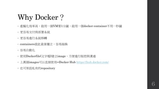 Why Docker？
• 虛擬化效率高，啟用一個VM要1分鐘，啟用一個docker container不用一秒鐘
• 更容易交付與部署系統
• 更容易進行系統移轉
• containers彼此資源獨立，容易抽換
• 容易自動化
• 使用Dockerfile(文字檔)建立image，方便進行版控與溝通
• 上萬個images可以直接使用─Docker Hub https://hub.docker.com/
• 也可架設私有的repository
6
 