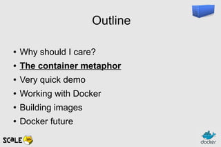 Outline
● Why should I care?
● The container metaphor
● Very quick demo
● Working with Docker
● Building images
● Docker future
 