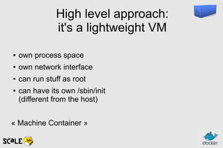 High level approach:
it's a lightweight VM
● own process space
● own network interface
● can run stuff as root
● can have its own /sbin/init
(different from the host)
« Machine Container »
 