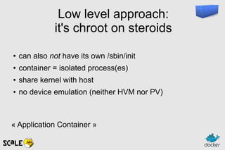 Low level approach:
it's chroot on steroids
● can also not have its own /sbin/init
● container = isolated process(es)
● share kernel with host
● no device emulation (neither HVM nor PV)
« Application Container »
 