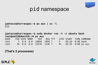 pid namespace
jpetazzo@tarrasque:~$ ps aux | wc -l
212
jpetazzo@tarrasque:~$ sudo docker run -t -i ubuntu bash
root@ea319b8ac416:/# ps aux
USER PID %CPU %MEM VSZ RSS TTY STAT START TIME COMMAND
root 1 0.0 0.0 18044 1956 ? S 02:54 0:00 bash
root 16 0.0 0.0 15276 1136 ? R+ 02:55 0:00 ps aux
(That's 2 processes)
 