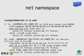net namespace
root@ea319b8ac416:/# ip addr
1: lo: <LOOPBACK,UP,LOWER_UP> mtu 65536 qdisc noqueue state UNKNOWN
link/loopback 00:00:00:00:00:00 brd 00:00:00:00:00:00
inet 127.0.0.1/8 scope host lo
valid_lft forever preferred_lft forever
inet6 ::1/128 scope host
valid_lft forever preferred_lft forever
22: eth0: <BROADCAST,MULTICAST,UP,LOWER_UP> mtu 1500 qdisc
pfifo_fast state UP qlen 1000
link/ether 2a:d1:4b:7e:bf:b5 brd ff:ff:ff:ff:ff:ff
inet 10.1.1.3/24 brd 10.1.1.255 scope global eth0
valid_lft forever preferred_lft forever
inet6 fe80::28d1:4bff:fe7e:bfb5/64 scope link
valid_lft forever preferred_lft forever
 