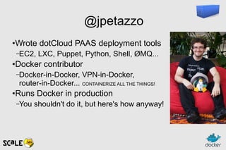 @jpetazzo
●
Wrote dotCloud PAAS deployment tools
–EC2, LXC, Puppet, Python, Shell, ØMQ...
●
Docker contributor
–Docker-in-Docker, VPN-in-Docker,
router-in-Docker... CONTAINERIZE ALL THE THINGS!
●
Runs Docker in production
–You shouldn't do it, but here's how anyway!
 