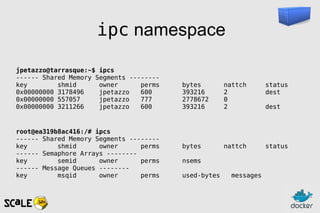 ipc namespace
jpetazzo@tarrasque:~$ ipcs
------ Shared Memory Segments --------
key shmid owner perms bytes nattch status
0x00000000 3178496 jpetazzo 600 393216 2 dest
0x00000000 557057 jpetazzo 777 2778672 0
0x00000000 3211266 jpetazzo 600 393216 2 dest
root@ea319b8ac416:/# ipcs
------ Shared Memory Segments --------
key shmid owner perms bytes nattch status
------ Semaphore Arrays --------
key semid owner perms nsems
------ Message Queues --------
key msqid owner perms used-bytes messages
 