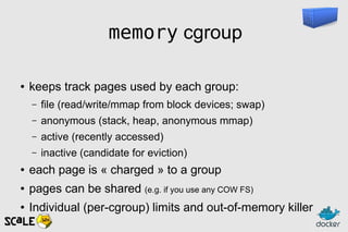 memory cgroup
● keeps track pages used by each group:
– file (read/write/mmap from block devices; swap)
– anonymous (stack, heap, anonymous mmap)
– active (recently accessed)
– inactive (candidate for eviction)
● each page is « charged » to a group
● pages can be shared (e.g. if you use any COW FS)
● Individual (per-cgroup) limits and out-of-memory killer
 