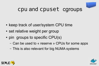 cpu and cpuset cgroups
● keep track of user/system CPU time
● set relative weight per group
● pin groups to specific CPU(s)
– Can be used to « reserve » CPUs for some apps
– This is also relevant for big NUMA systems
 