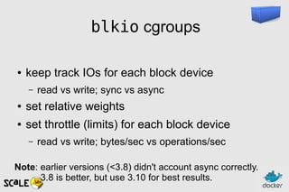 blkio cgroups
● keep track IOs for each block device
– read vs write; sync vs async
● set relative weights
● set throttle (limits) for each block device
– read vs write; bytes/sec vs operations/sec
Note: earlier versions (<3.8) didn't account async correctly.
3.8 is better, but use 3.10 for best results.
 
