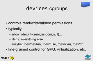 devices cgroups
● controls read/write/mknod permissions
● typically:
– allow: /dev/{tty,zero,random,null}...
– deny: everything else
– maybe: /dev/net/tun, /dev/fuse, /dev/kvm, /dev/dri...
● fine-grained control for GPU, virtualization, etc.
 