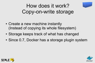 How does it work?
Copy-on-write storage
● Create a new machine instantly
(Instead of copying its whole filesystem)
● Storage keeps track of what has changed
● Since 0.7, Docker has a storage plugin system
 