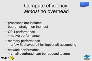 Compute efficiency:
almost no overhead
● processes are isolated,
but run straight on the host
● CPU performance
= native performance
● memory performance
= a few % shaved off for (optional) accounting
● network performance
= small overhead; can be reduced to zero
 