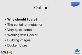Outline
● Why should I care?
● The container metaphor
● Very quick demo
● Working with Docker
● Building images
● Docker future
 