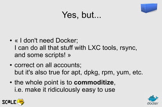 Yes, but...
● « I don't need Docker;
I can do all that stuff with LXC tools, rsync,
and some scripts! »
● correct on all accounts;
but it's also true for apt, dpkg, rpm, yum, etc.
● the whole point is to commoditize,
i.e. make it ridiculously easy to use
 