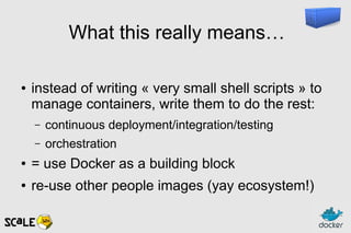 What this really means…
● instead of writing « very small shell scripts » to
manage containers, write them to do the rest:
– continuous deployment/integration/testing
– orchestration
● = use Docker as a building block
● re-use other people images (yay ecosystem!)
 