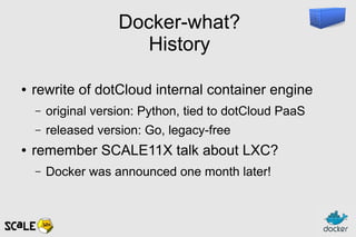 Docker-what?
History
● rewrite of dotCloud internal container engine
– original version: Python, tied to dotCloud PaaS
– released version: Go, legacy-free
● remember SCALE11X talk about LXC?
– Docker was announced one month later!
 