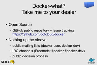 Docker-what?
Take me to your dealer
● Open Source
– GitHub public repository + issue tracking
https://github.com/dotcloud/docker
● Nothing up the sleeve
– public mailing lists (docker-user, docker-dev)
– IRC channels (Freenode: #docker #docker-dev)
– public decision process
 
