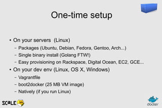 One-time setup
● On your servers (Linux)
– Packages (Ubuntu, Debian, Fedora, Gentoo, Arch...)
– Single binary install (Golang FTW!)
– Easy provisioning on Rackspace, Digital Ocean, EC2, GCE...
● On your dev env (Linux, OS X, Windows)
– Vagrantfile
– boot2docker (25 MB VM image)
– Natively (if you run Linux)
 