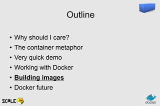 Outline
● Why should I care?
● The container metaphor
● Very quick demo
● Working with Docker
● Building images
● Docker future
 