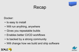 Recap
Docker:
● Is easy to install
● Will run anything, anywhere
● Gives you repeatable builds
● Enables better CI/CD workflows
● Is backed by a strong community
● Will change how we build and ship software
 
