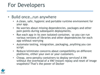 For Developers
• Build once…run anywhere
• A clean, safe, hygienic and portable runtime environment for
your app.
• No worries about missing dependencies, packages and other
pain points during subsequent deployments.
• Run each app in its own isolated container, so you can run
various versions of libraries and other dependencies for each
app without worrying
• Automate testing, integration, packaging…anything you can
script
• Reduce/eliminate concerns about compatibility on different
platforms, either your own or your customers.
• Cheap, zero-penalty containers to deploy services? A VM
without the overhead of a VM? Instant replay and reset of image
snapshots? That’s the power of Docker
 