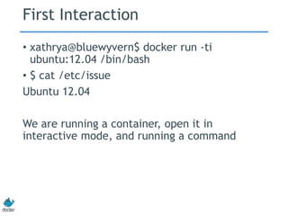 First Interaction
• xathrya@bluewyvern$ docker run -ti
ubuntu:12.04 /bin/bash
• $ cat /etc/issue
Ubuntu 12.04
We are running a container, open it in
interactive mode, and running a command
 