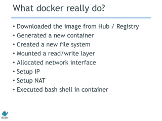 What docker really do?
• Downloaded the image from Hub / Registry
• Generated a new container
• Created a new file system
• Mounted a read/write layer
• Allocated network interface
• Setup IP
• Setup NAT
• Executed bash shell in container
 