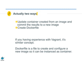 Actually two ways
◉Update container created from an image and
commit the results to a new image
◉Create Dockerfile
If you having experience with Vagrant, it’s
similar concept.
Dockerfile is a file to create and configure a
new image so it can be instanced as container.
 