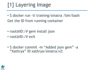 [1] Layering Image
• $ docker run -ti training/sinatra /bin/bash
Get the ID from running container
• root@ID:/# gem install json
• root@ID:/# exit
• $ docker commit -m “Added json gem” -a
“Xathrya” ID xathrya/sinatra:v2:
 