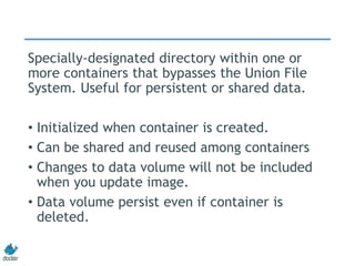 Specially-designated directory within one or
more containers that bypasses the Union File
System. Useful for persistent or shared data.
• Initialized when container is created.
• Can be shared and reused among containers
• Changes to data volume will not be included
when you update image.
• Data volume persist even if container is
deleted.
 