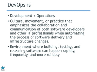 DevOps is
• Development + Operations
• Culture, movement, or practice that
emphasizes the collaboration and
communication of both software developers
and other IT professionals while automating
the process of software delivery and
infrastructure changes.
• Environment where building, testing, and
releasing software can happen rapidly,
frequently, and more reliably
 