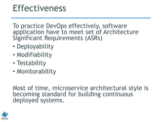 Effectiveness
To practice DevOps effectively, software
application have to meet set of Architecture
Significant Requirements (ASRs)
• Deployability
• Modifiability
• Testability
• Monitorability
Most of time, microservice architectural style is
becoming standard for building continuous
deployed systems.
 