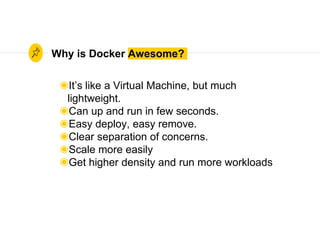 Why is Docker Awesome?
◉It’s like a Virtual Machine, but much
lightweight.
◉Can up and run in few seconds.
◉Easy deploy, easy remove.
◉Clear separation of concerns.
◉Scale more easily
◉Get higher density and run more workloads
 