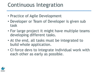 Continuous Integration
• Practice of Agile Development
• Developer or Team of Developer is given sub
task
• For large project it might have multiple teams
developing different tasks.
• At the end, all tasks must be integrated to
build whole application.
• CI force devs to integrate individual work with
each other as early as possible.
 