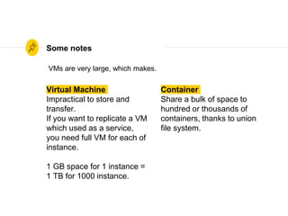 Virtual Machine
Impractical to store and
transfer.
If you want to replicate a VM
which used as a service,
you need full VM for each of
instance.
1 GB space for 1 instance =
1 TB for 1000 instance.
Some notes
Container
Share a bulk of space to
hundred or thousands of
containers, thanks to union
file system.
VMs are very large, which makes.
 