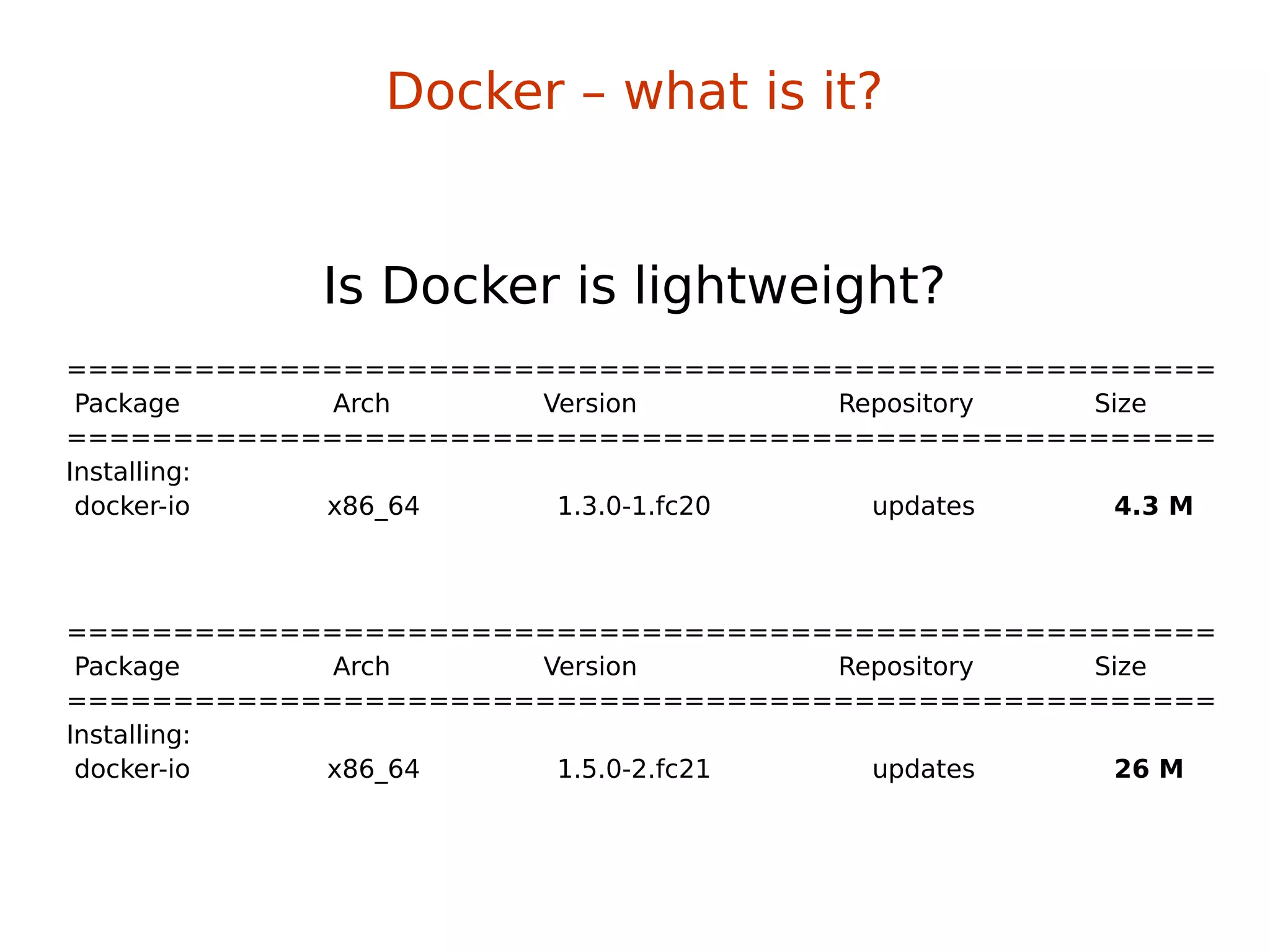 ======================================================
Package Arch Version Repository Size
======================================================
Installing:
docker-io x86_64 1.3.0-1.fc20 updates 4.3 M
Is Docker is lightweight?
======================================================
Package Arch Version Repository Size
======================================================
Installing:
docker-io x86_64 1.5.0-2.fc21 updates 26 M
Docker – what is it?
 