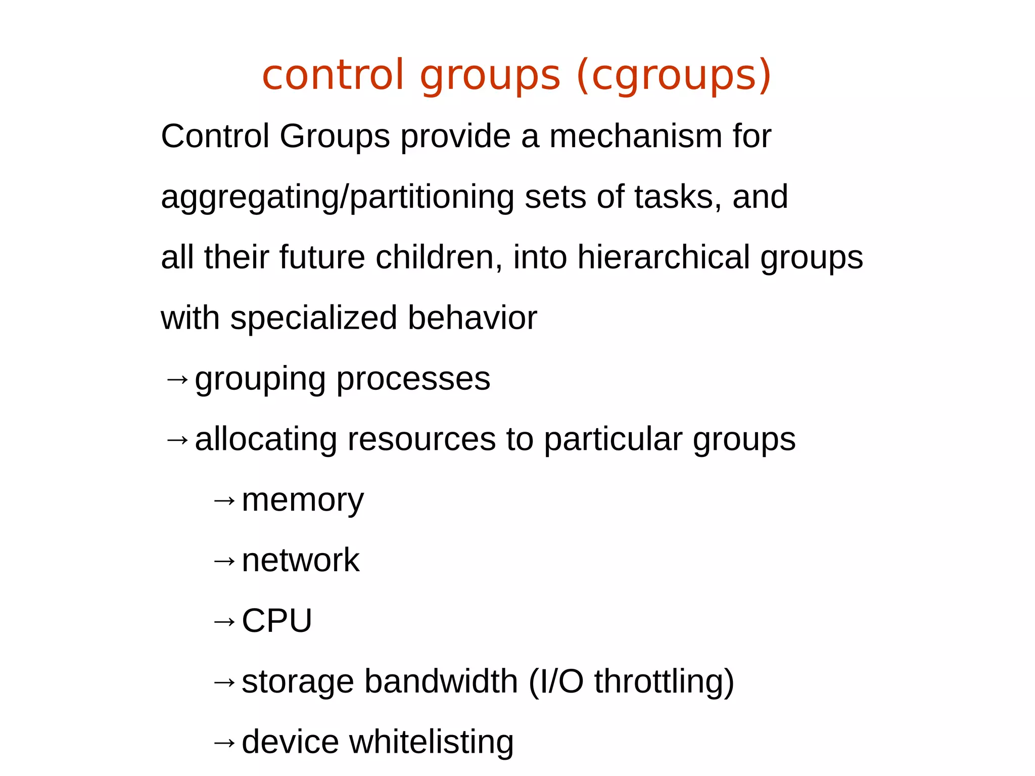 Control Groups provide a mechanism for
aggregating/partitioning sets of tasks, and
all their future children, into hierarchical groups
with specialized behavior
→grouping processes
→allocating resources to particular groups
→memory
→network
→CPU
→storage bandwidth (I/O throttling)
→device whitelisting
control groups (cgroups)
 