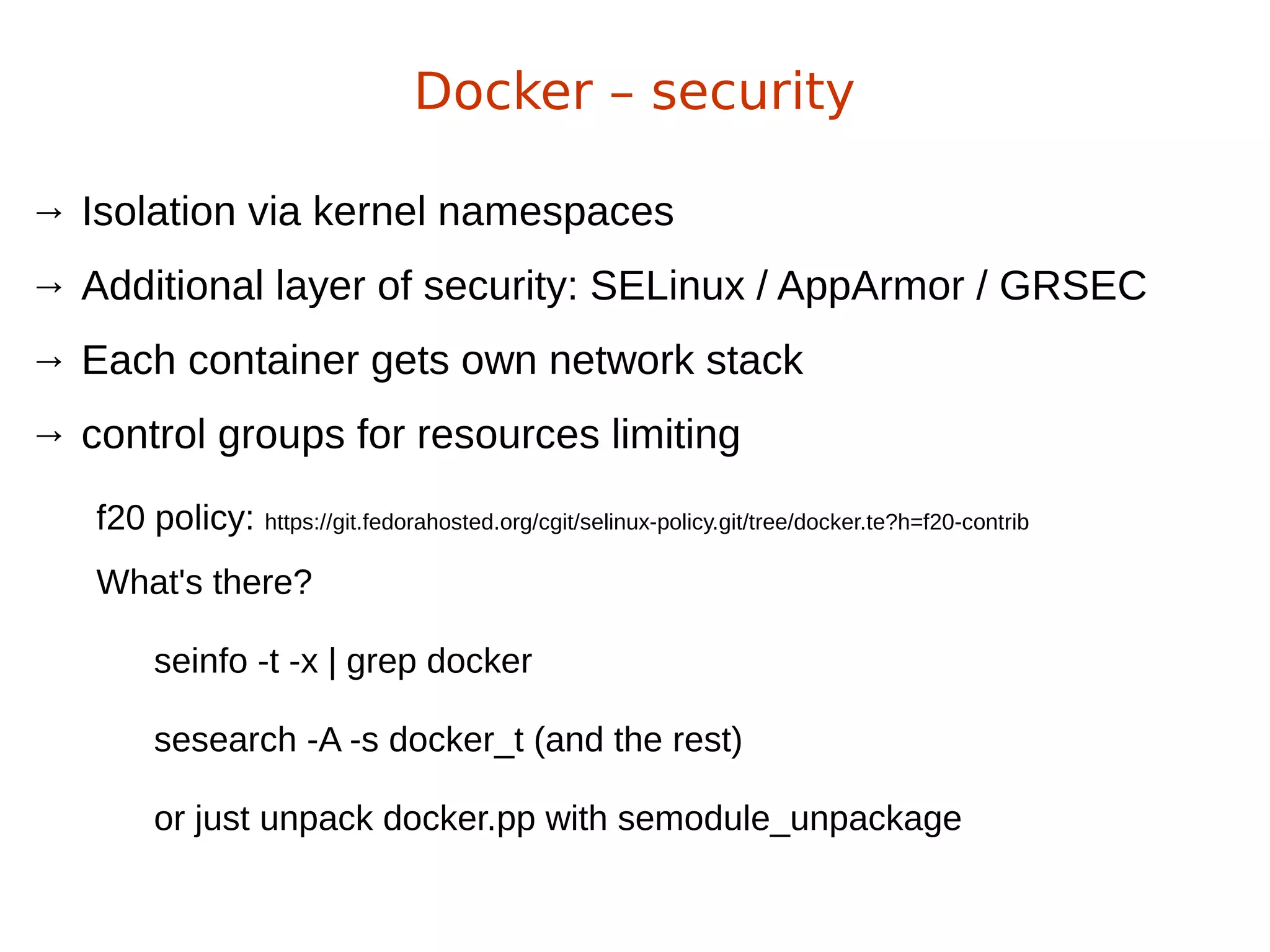 → Isolation via kernel namespaces
→ Additional layer of security: SELinux / AppArmor / GRSEC
→ Each container gets own network stack
→ control groups for resources limiting
Docker – security
f20 policy: https://git.fedorahosted.org/cgit/selinux-policy.git/tree/docker.te?h=f20-contrib
What's there?
seinfo -t -x | grep docker
sesearch -A -s docker_t (and the rest)
or just unpack docker.pp with semodule_unpackage
 
