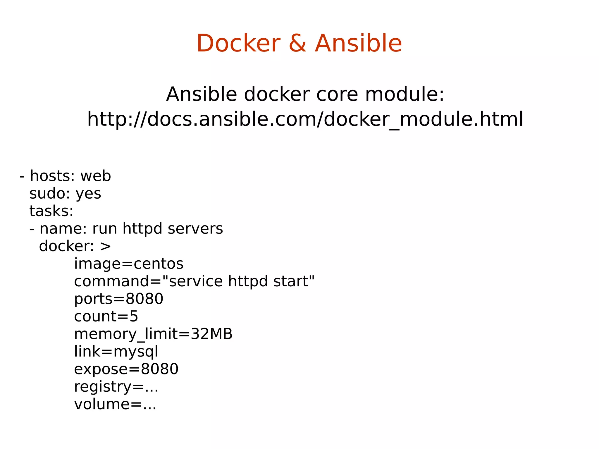 Ansible docker core module:
http://docs.ansible.com/docker_module.html
Docker & Ansible
- hosts: web
sudo: yes
tasks:
- name: run httpd servers
docker: >
image=centos
command="service httpd start"
ports=8080
count=5
memory_limit=32MB
link=mysql
expose=8080
registry=...
volume=...
 